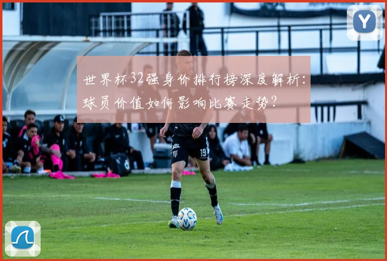 世界杯32强身价排行榜深度解析:球员价值如何影响比赛走势?