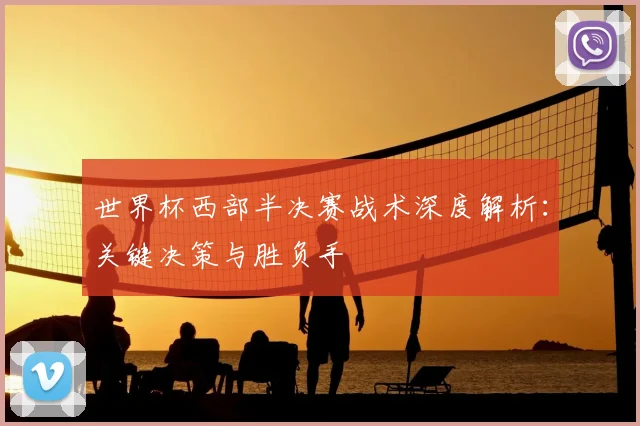 世界杯西部半决赛战术深度解析：关键决策与胜负手
