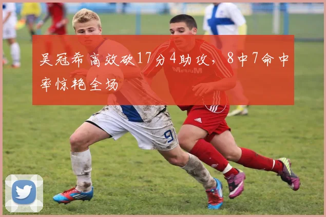吴冠希高效砍17分4助攻，8中7命中率惊艳全场