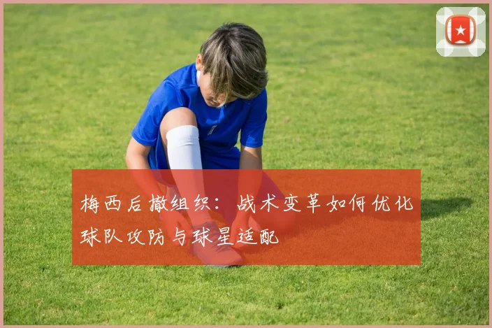 梅西后撤组织：战术变革如何优化球队攻防与球星适配