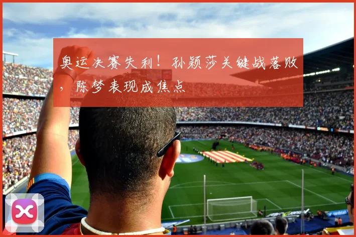 奥运决赛失利！孙颖莎关键战落败，陈梦表现成焦点