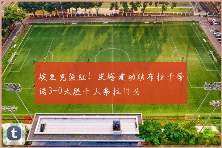 埃里克染红！皮塔建功助布拉干蒂诺3-0大胜十人弗拉门戈