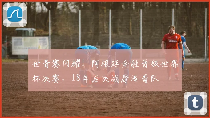 世青赛闪耀！阿根廷全胜晋级世界杯决赛，18年后决战摩洛哥队