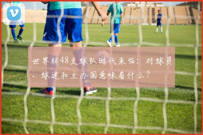 世界杯48支球队时代来临：对球员、球迷和主办国意味着什么？