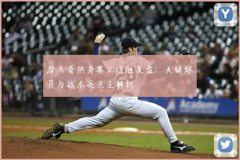 摩洛哥热身赛三连胜复盘：关键球员与战术亮点全解析