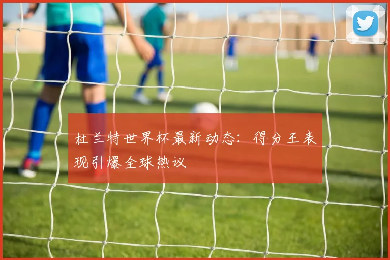 杜兰特世界杯最新动态：得分王表现引爆全球热议