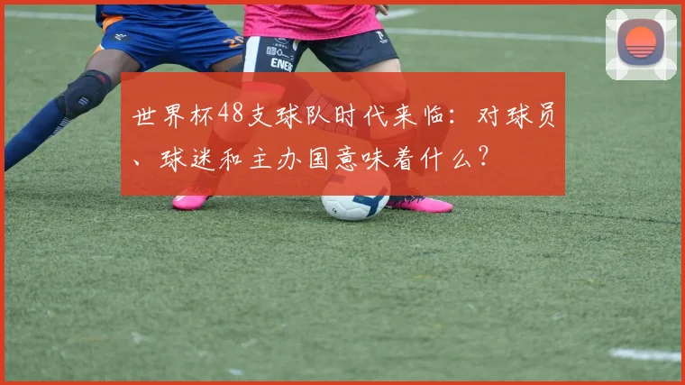 世界杯48支球队时代来临:对球员、球迷和主办国意味着什么?