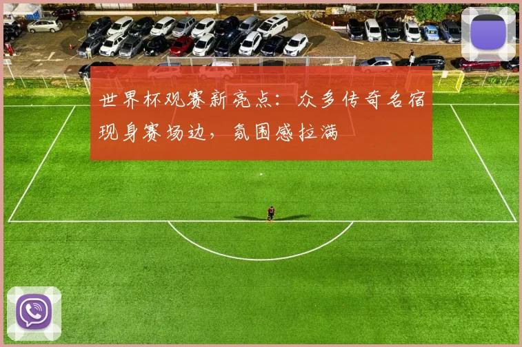 世界杯观赛新亮点：众多传奇名宿现身赛场边，氛围感拉满