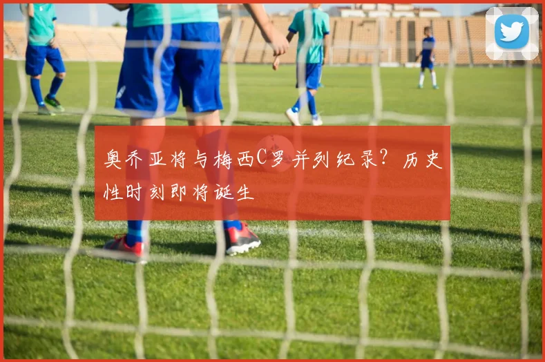 奥乔亚将与梅西C罗并列纪录？历史性时刻即将诞生