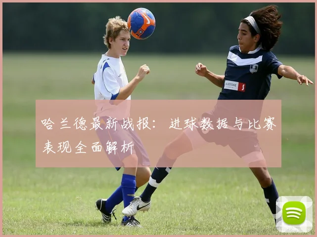 哈兰德最新战报：进球数据与比赛表现全面解析