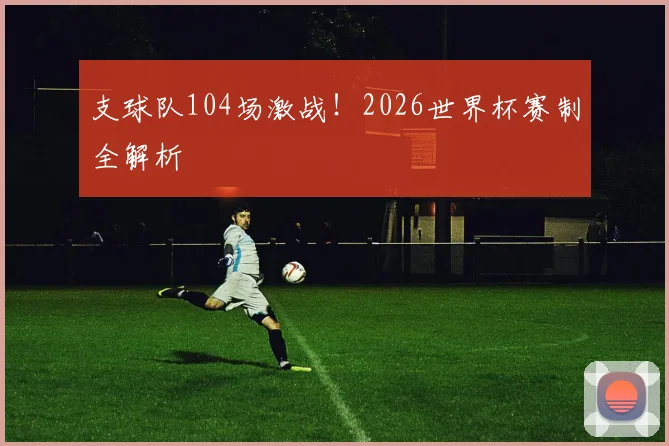 支球队104场激战！2026世界杯赛制全解析