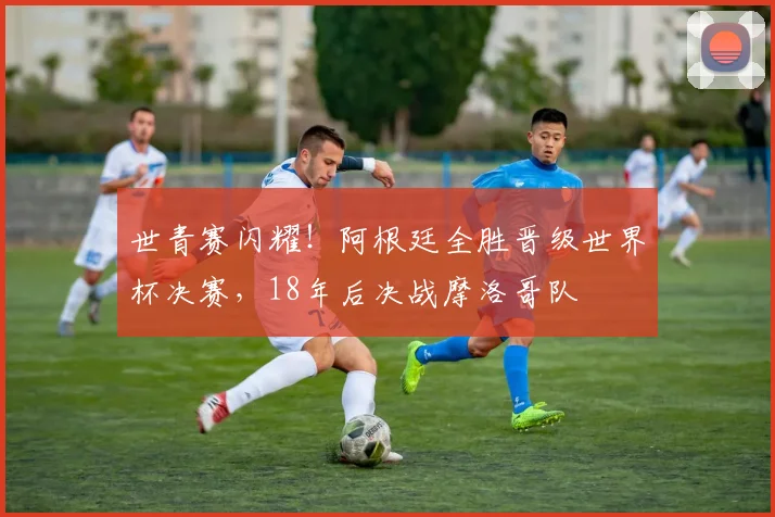 世青赛闪耀！阿根廷全胜晋级世界杯决赛，18年后决战摩洛哥队