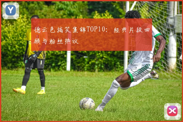 德云色搞笑集锦TOP10：经典片段回顾与粉丝热议