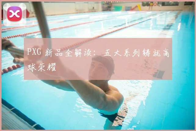 PXG 新品全解读：五大系列铸就高球荣耀