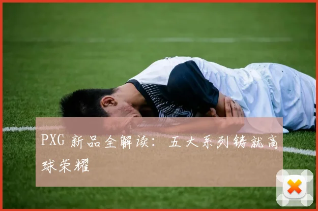 PXG 新品全解读:五大系列铸就高球荣耀