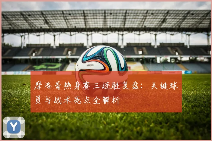 摩洛哥热身赛三连胜复盘：关键球员与战术亮点全解析
