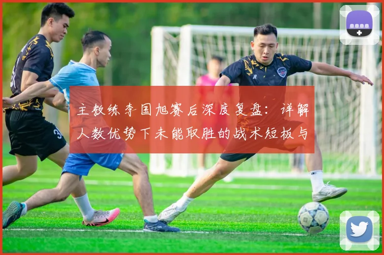 主教练李国旭赛后深度复盘：详解人数优势下未能取胜的战术短板与伤病困扰