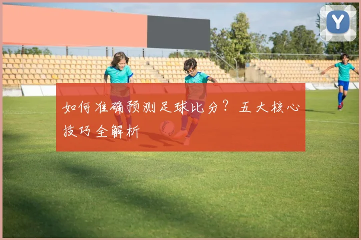 如何准确预测足球比分？五大核心技巧全解析