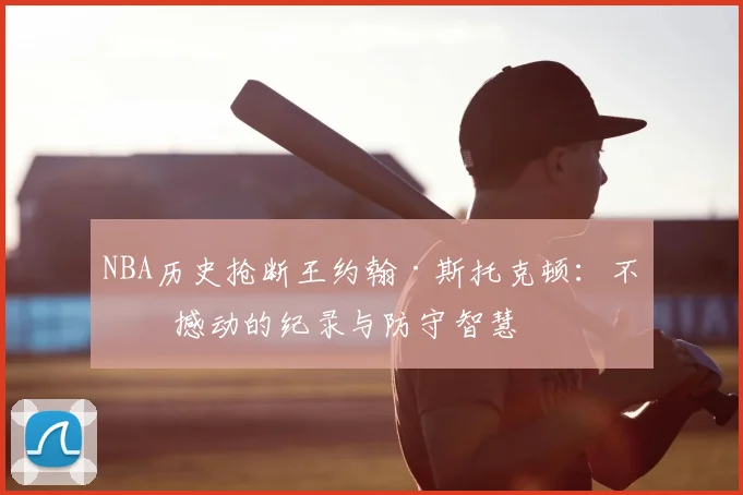 NBA历史抢断王约翰·斯托克顿：不可撼动的纪录与防守智慧