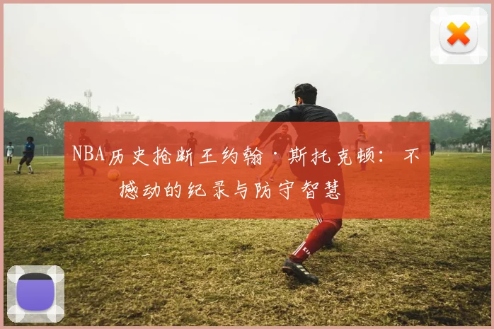 NBA历史抢断王约翰·斯托克顿：不可撼动的纪录与防守智慧